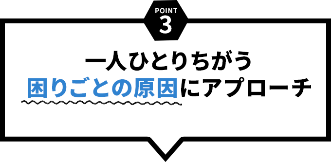 一人ひとりちがう困りごとの原因にアプローチ