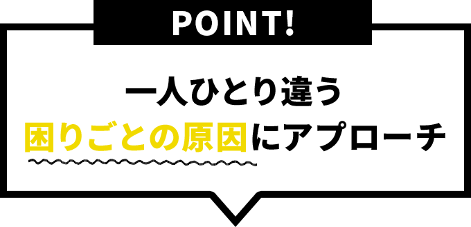 一人ひとり違う困りごとの原因にアプローチ